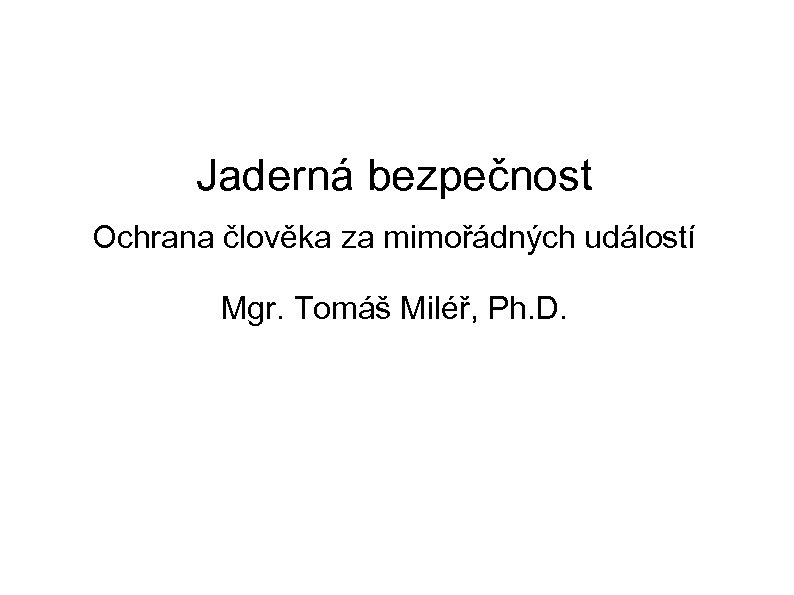 Jaderná bezpečnost Ochrana člověka za mimořádných událostí Mgr. Tomáš Miléř, Ph. D. 