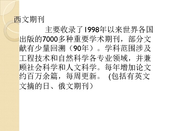 西文期刊 主要收录了1998年以来世界各国 出版的7000多种重要学术期刊，部分文 献有少量回溯（90年）。学科范围涉及 程技术和自然科学各专业领域，并兼 顾社会科学和人文科学。每年增加论文 约百万余篇，每周更新。 (包括有英文 文摘的日、俄文期刊） 