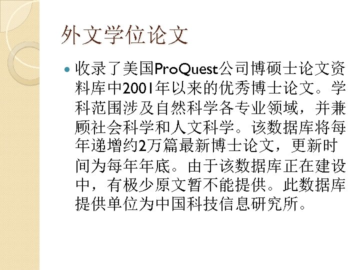 外文学位论文 收录了美国Pro. Quest公司博硕士论文资 料库中 2001年以来的优秀博士论文。学 科范围涉及自然科学各专业领域，并兼 顾社会科学和人文科学。该数据库将每 年递增约 2万篇最新博士论文，更新时 间为每年年底。由于该数据库正在建设 中，有极少原文暂不能提供。此数据库 提供单位为中国科技信息研究所。 