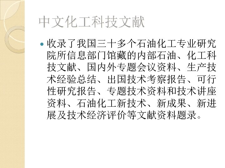 中文化 科技文献 收录了我国三十多个石油化 专业研究 院所信息部门馆藏的内部石油、化 科 技文献、国内外专题会议资料、生产技 术经验总结、出国技术考察报告、可行 性研究报告、专题技术资料和技术讲座 资料、石油化 新技术、新成果、新进 展及技术经济评价等文献资料题录。 