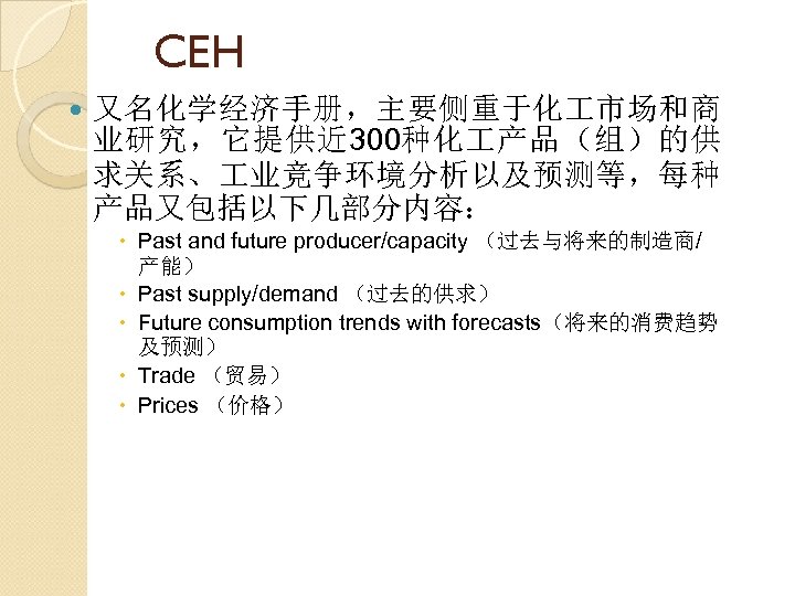 CEH 又名化学经济手册，主要侧重于化 市场和商 业研究，它提供近 300种化 产品（组）的供 求关系、 业竞争环境分析以及预测等，每种 产品又包括以下几部分内容： Past and future producer/capacity （过去与将来的制造商/