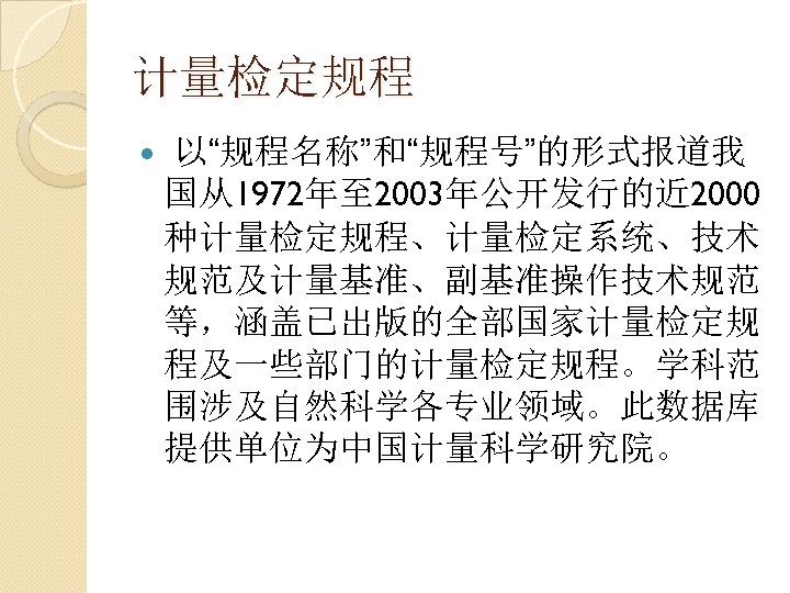 计量检定规程 以“规程名称”和“规程号”的形式报道我 国从1972年至 2003年公开发行的近 2000 种计量检定规程、计量检定系统、技术 规范及计量基准、副基准操作技术规范 等，涵盖已出版的全部国家计量检定规 程及一些部门的计量检定规程。学科范 围涉及自然科学各专业领域。此数据库 提供单位为中国计量科学研究院。 