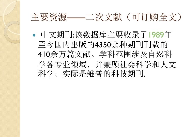 主要资源——二次文献（可订购全文） 中文期刊: 该数据库主要收录了1989年 至今国内出版的4350余种期刊刊载的 410余万篇文献。学科范围涉及自然科 学各专业领域，并兼顾社会科学和人文 科学。实际是维普的科技期刊. 