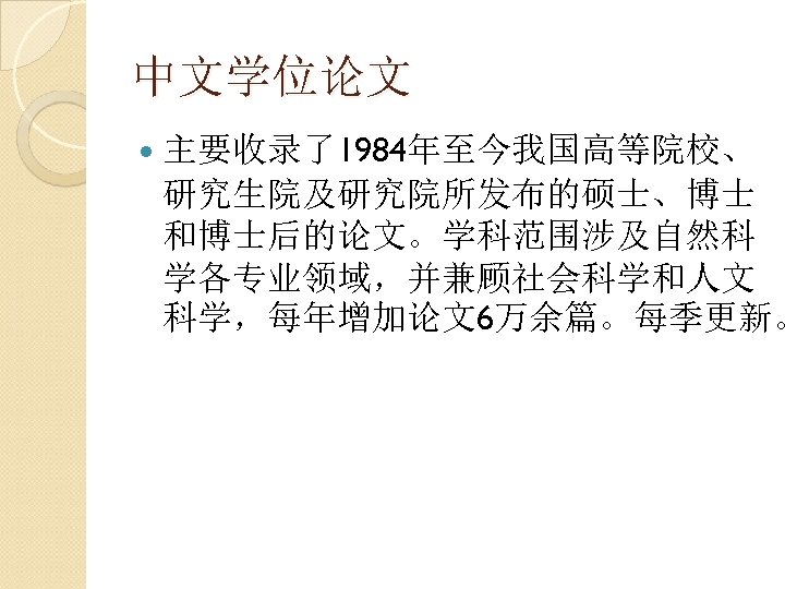 中文学位论文 主要收录了1984年至今我国高等院校、 研究生院及研究院所发布的硕士、博士 和博士后的论文。学科范围涉及自然科 学各专业领域，并兼顾社会科学和人文 科学，每年增加论文6万余篇。每季更新。 