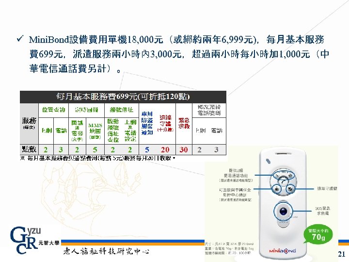 ü Mini. Bond設備費用單機 18, 000元（或綁約兩年 6, 999元)，每月基本服務 費 699元，派遣服務兩小時內 3, 000元，超過兩小時每小時加 1, 000元（中 華電信通話費另計）。