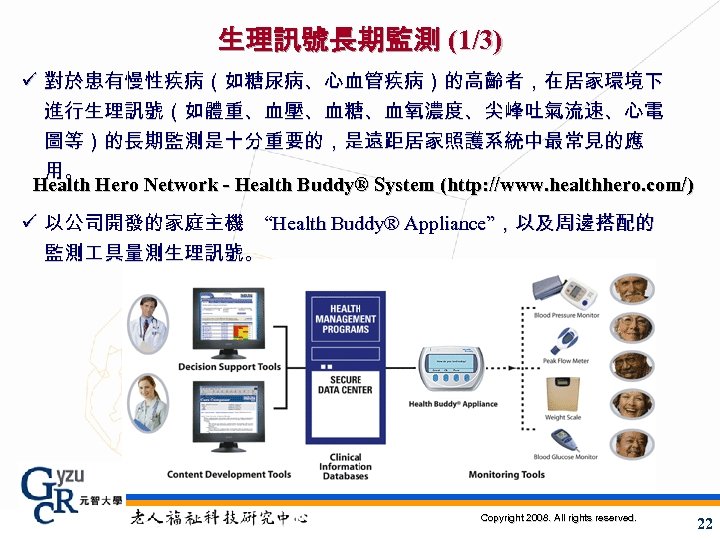 生理訊號長期監測 (1/3) ü 對於患有慢性疾病（如糖尿病、心血管疾病）的高齡者，在居家環境下 進行生理訊號（如體重、血壓、血糖、血氧濃度、尖峰吐氣流速、心電 圖等）的長期監測是十分重要的，是遠距居家照護系統中最常見的應 用。 Health Hero Network - Health Buddy® System