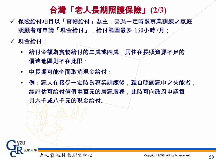 台灣「老人長期照護保險」(2/3) ü 保險給付項目以「實物給付」為主，受過一定時數專業訓練之家庭 照顧者可申請「現金給付」，給付範圍最多 150小時 /月； ü 現金給付： • 給付金額為實物給付的三成或四成，居住在長照資源不足的 偏遠地區則不在此限； • 中長期可能全面取消現金給付； •