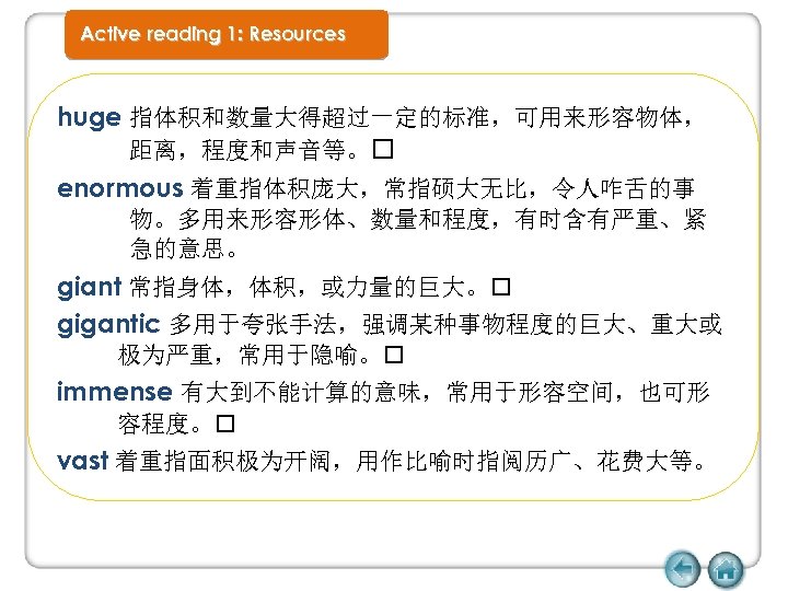 Active reading 1: Resources huge 指体积和数量大得超过一定的标准，可用来形容物体， 距离，程度和声音等。 enormous 着重指体积庞大，常指硕大无比，令人咋舌的事 物。多用来形容形体、数量和程度，有时含有严重、紧 急的意思。 giant 常指身体，体积，或力量的巨大。 gigantic