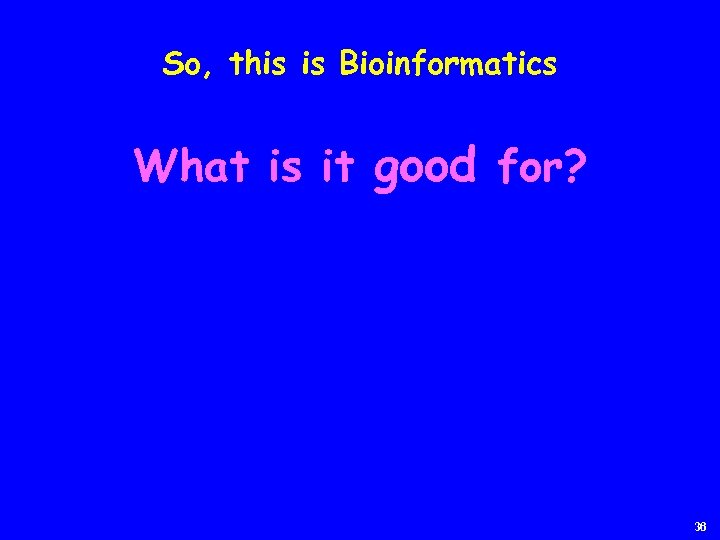 So, this is Bioinformatics What is it good for? 36 