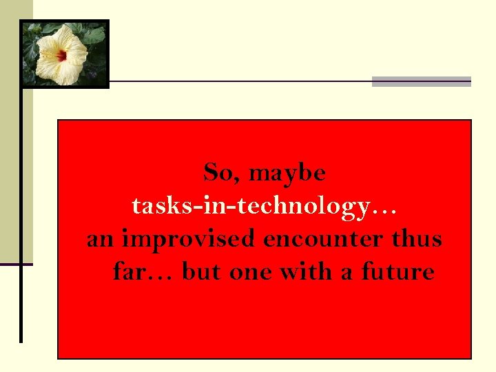 So, maybe tasks-in-technology… an improvised encounter thus far… but one with a future 