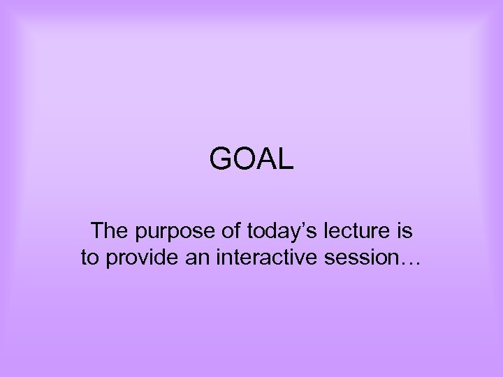 GOAL The purpose of today’s lecture is to provide an interactive session… 