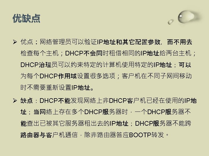 优缺点 Ø 优点：网络管理员可以验证IP地址和其它配置参数，而不用去 检查每个主机；DHCP不会同时租借相同的IP地址给两台主机； DHCP治理员可以约束特定的计算机使用特定的IP地址；可以 为每个DHCP作用域设置很多选项；客户机在不同子网间移动 时不需要重新设置IP地址。 Ø 缺点：DHCP不能发现网络上非DHCP客户机已经在使用的IP地 址；当网络上存在多个DHCP服务器时，一个DHCP服务器不 能查出已被其它服务器租出去的IP地址；DHCP服务器不能跨 路由器与客户机通信，除非路由器答应BOOTP转发。 