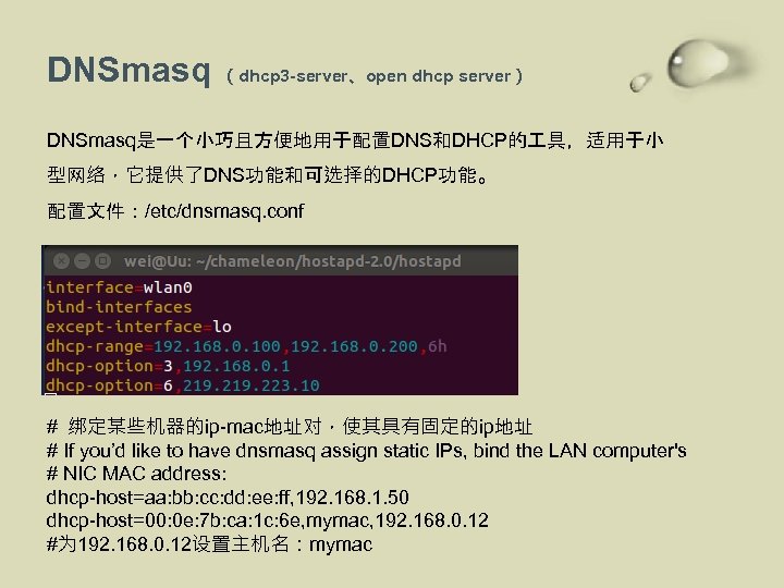 DNSmasq （dhcp 3 -server、open dhcp server） DNSmasq是一个小巧且方便地用于配置DNS和DHCP的 具，适用于小 型网络，它提供了DNS功能和可选择的DHCP功能。 配置文件：/etc/dnsmasq. conf # 绑定某些机器的ip-mac地址对，使其具有固定的ip地址 #