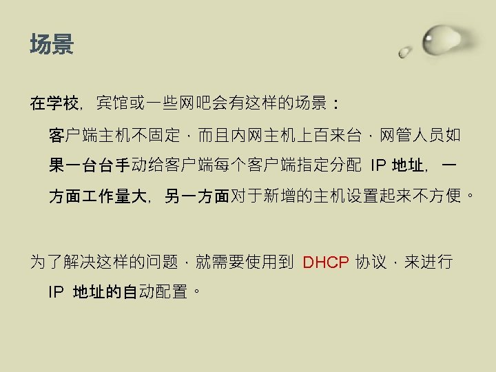 场景 在学校，宾馆或一些网吧会有这样的场景： 客户端主机不固定，而且内网主机上百来台，网管人员如 果一台台手动给客户端每个客户端指定分配 IP 地址，一 方面 作量大，另一方面对于新增的主机设置起来不方便。 为了解决这样的问题，就需要使用到 DHCP 协议，来进行 IP 地址的自动配置。 