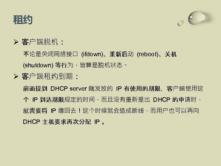 租约 Ø 客户端脱机： 不论是关闭网络接口 (ifdown)、重新启动 (reboot)、关机 (shutdown) 等行为，皆算是脱机状态。 Ø 客户端租约到期： 前面提到 DHCP server 端发放的