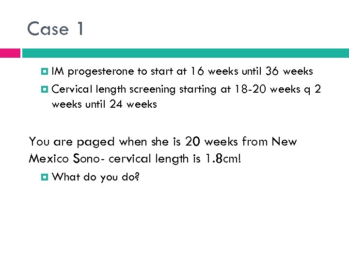 Case 1 IM progesterone to start at 16 weeks until 36 weeks Cervical length