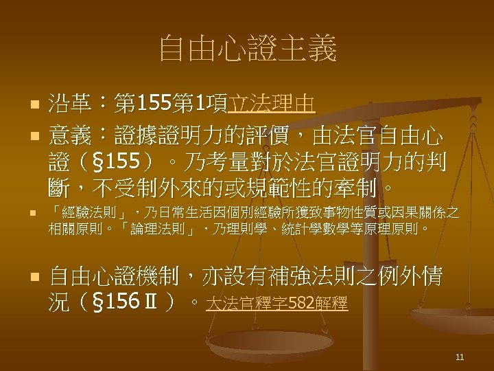 自由心證主義 n n 沿革：第 155第 1項立法理由 意義：證據證明力的評價，由法官自由心 證（§ 155）。乃考量對於法官證明力的判 斷，不受制外來的或規範性的牽制。 n 「經驗法則」，乃日常生活因個別經驗所獲致事物性質或因果關係之 相關原則。「論理法則」，乃理則學、統計學數學等原理原則。 n