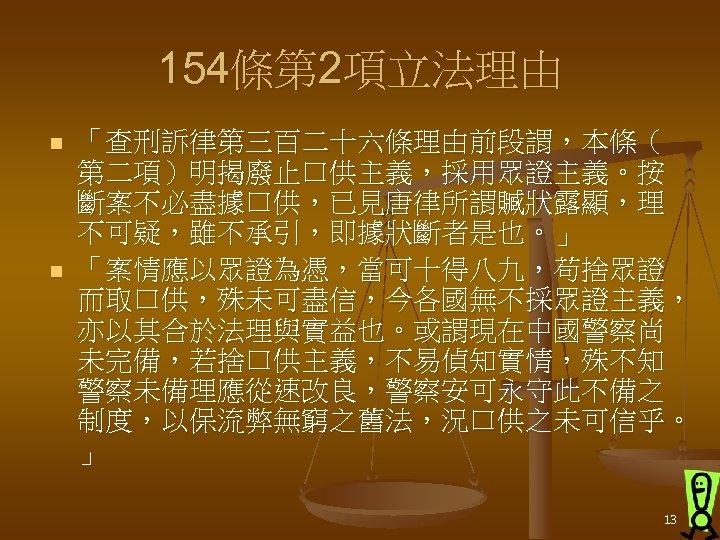 154條第 2項立法理由 n n 「查刑訴律第三百二十六條理由前段謂，本條（ 第二項）明揭廢止口供主義，採用眾證主義。按 斷案不必盡據口供，已見唐律所謂贓狀露顯，理 不可疑，雖不承引，即據狀斷者是也。」 「案情應以眾證為憑，當可十得八九，苟捨眾證 而取口供，殊未可盡信，今各國無不採眾證主義， 亦以其合於法理與實益也。或謂現在中國警察尚 未完備，若捨口供主義，不易偵知實情，殊不知 警察未備理應從速改良，警察安可永守此不備之 制度，以保流弊無窮之舊法，況口供之未可信乎。