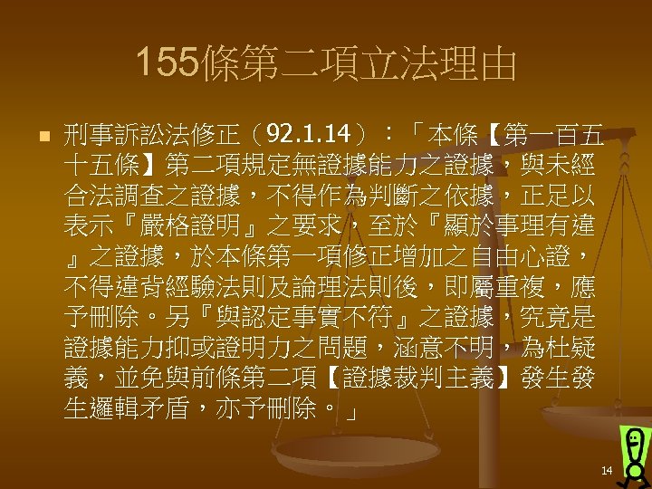 155條第二項立法理由 n 刑事訴訟法修正（92. 1. 14）：「本條【第一百五 十五條】第二項規定無證據能力之證據，與未經 合法調查之證據，不得作為判斷之依據，正足以 表示『嚴格證明』之要求，至於『顯於事理有違 』之證據，於本條第一項修正增加之自由心證， 不得違背經驗法則及論理法則後，即屬重複，應 予刪除。另『與認定事實不符』之證據，究竟是 證據能力抑或證明力之問題，涵意不明，為杜疑 義，並免與前條第二項【證據裁判主義】發生發 生邏輯矛盾，亦予刪除。」