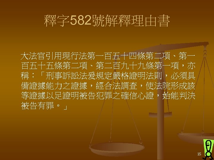 釋字 582號解釋理由書 大法官引用現行法第一百五十四條第二項、第一 百五十五條第二項、第二百九十九條第一項，亦 稱：「刑事訴訟法爰規定嚴格證明法則，必須具 備證據能力之證據，經合法調查，使法院形成該 等證據以足證明被告犯罪之確信心證，始能判決 被告有罪。」 15 