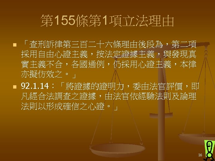 第 155條第 1項立法理由 n n 「查刑訴律第三百二十六條理由後段為，第二項 採用自由心證主義，按法定證據主義，與發現真 實主義不合，各國通例，仍採用心證主義，本律 亦擬仿效之。」 92. 1. 14：「將證據的證明力，委由法官評價，即 凡經合法調查之證據，由法官依經驗法則及論理 法則以形成確信之心證。」