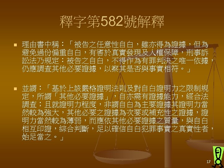 釋字第 582號解釋 n 理由書中稱：「被告之任意性自白，雖亦得為證據，但為 避免過份偏重自白，有害於真實發現及人權保障，刑事訴 訟法乃規定：被告之自白，不得作為有罪判決之唯一依據， 仍應調查其他必要證據，以察其是否與事實相符。」 n 並謂：「基於上該嚴格證明法則及對自白證明力之限制規 定，所謂「其他必要證據」，自亦需有證據能力，經合法 調查；且就證明力程度，非謂自白為主要證據其證明力當 然較為強大，其他必要之證據為次要或補充性之證據，證 明力當然較為薄弱，而應依其他必要證據之質量，與自白 相互印證，綜合判斷，足以確信自白犯罪事實之真實性者，