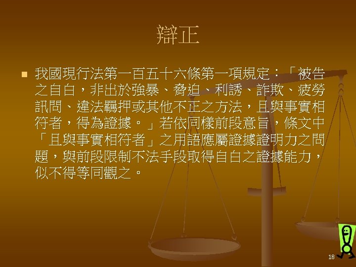 辯正 n 我國現行法第一百五十六條第一項規定：「被告 之自白，非出於強暴、脅迫、利誘、詐欺、疲勞 訊問、違法羈押或其他不正之方法，且與事實相 符者，得為證據。」若依同樣前段意旨，條文中 「且與事實相符者」之用語應屬證據證明力之問 題，與前段限制不法手段取得自白之證據能力， 似不得等同觀之。 18 