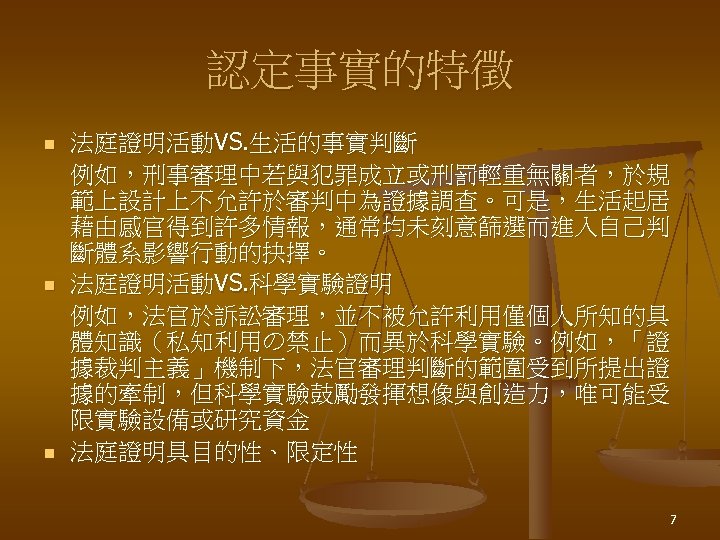 認定事實的特徵 n n n 法庭證明活動VS. 生活的事實判斷 例如，刑事審理中若與犯罪成立或刑罰輕重無關者，於規 範上設計上不允許於審判中為證據調查。可是，生活起居 藉由感官得到許多情報，通常均未刻意篩選而進入自己判 斷體系影響行動的抉擇。 法庭證明活動VS. 科學實驗證明 例如，法官於訴訟審理，並不被允許利用僅個人所知的具 體知識（私知利用の禁止）而異於科學實驗。例如，「證