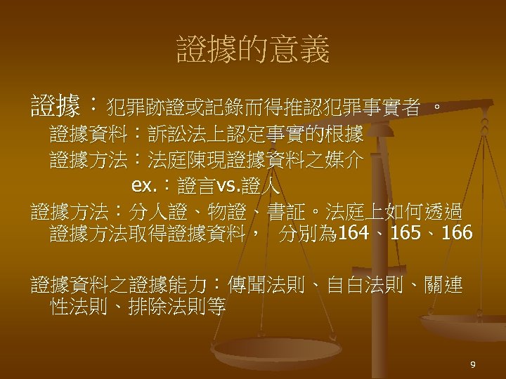 證據的意義 證據：犯罪跡證或記錄而得推認犯罪事實者 。 證據資料：訴訟法上認定事實的根據 證據方法：法庭陳現證據資料之媒介 ex. ：證言vs. 證人 證據方法：分人證、物證、書証。法庭上如何透過 證據方法取得證據資料， 分別為 164、165、166 證據資料之證據能力：傳聞法則、自白法則、關連 性法則、排除法則等