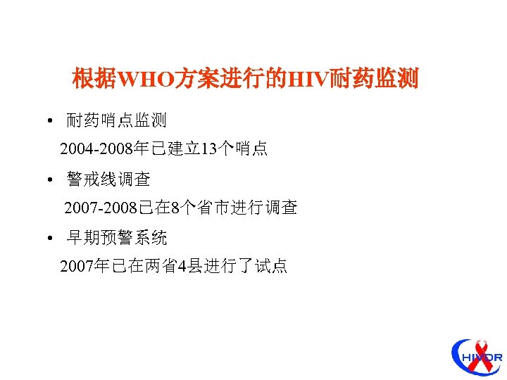 根据WHO方案进行的HIV耐药监测 • 耐药哨点监测 2004 -2008年已建立13个哨点 • 警戒线调查 2007 -2008已在 8个省市进行调查 • 早期预警系统 2007年已在两省4县进行了试点 