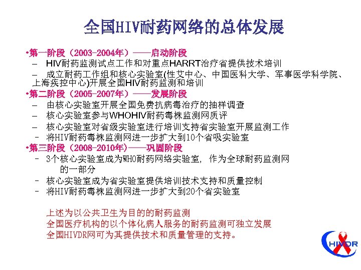 全国HIV耐药网络的总体发展 • 第一阶段（2003 -2004年）——启动阶段 – HIV耐药监测试点 作和对重点HARRT治疗省提供技术培训 – 成立耐药 作组和核心实验室(性艾中心、中国医科大学、军事医学科学院、 上海疾控中心)开展全国HIV耐药监测和培训 • 第二阶段（2005 -2007年）——发展阶段