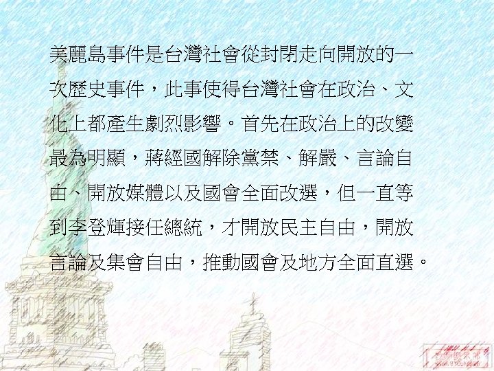 美麗島事件是台灣社會從封閉走向開放的一 次歷史事件，此事使得台灣社會在政治、文 化上都產生劇烈影響。首先在政治上的改變 最為明顯，蔣經國解除黨禁、解嚴、言論自 由、開放媒體以及國會全面改選，但一直等 到李登輝接任總統，才開放民主自由，開放 言論及集會自由，推動國會及地方全面直選。 