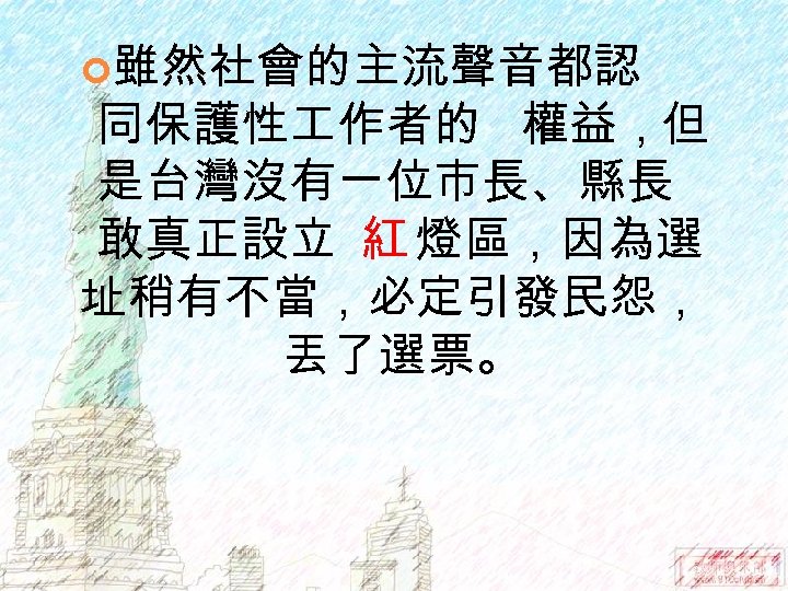  雖然社會的主流聲音都認 同保護性 作者的 權益，但 是台灣沒有一位市長、縣長 敢真正設立 紅 燈區，因為選 址稍有不當，必定引發民怨， 丟了選票。 