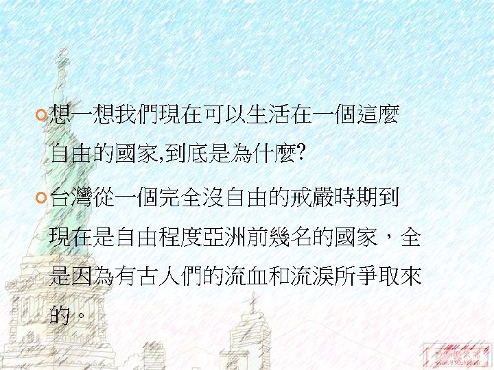  想一想我們現在可以生活在一個這麼 自由的國家, 到底是為什麼? 台灣從一個完全沒自由的戒嚴時期到 現在是自由程度亞洲前幾名的國家，全 是因為有古人們的流血和流淚所爭取來 的。 