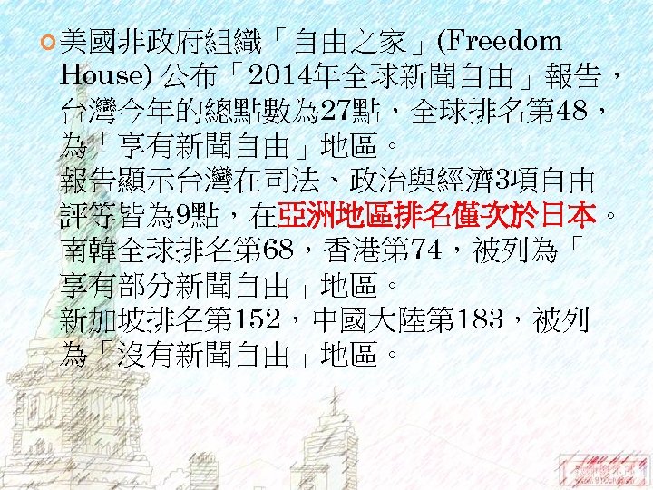  美國非政府組織「自由之家」(Freedom House) 公布「2014年全球新聞自由」報告， 台灣今年的總點數為 27點，全球排名第 48， 為「享有新聞自由」地區。 報告顯示台灣在司法、政治與經濟 3項自由 評等皆為 9點，在亞洲地區排名僅次於日本。 南韓全球排名第 68，香港第