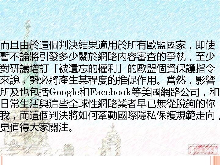 而且由於這個判決結果適用於所有歐盟國家，即使 暫不論將引發多少關於網路內容審查的爭執，至少 對研議增訂「被遺忘的權利」的歐盟個資保護指令 來說，勢必將產生某程度的推促作用。當然，影響 所及也包括Google和Facebook等美國網路公司，和 日常生活與這些全球性網路業者早已無從脫鉤的你 我，而這個判決將如何牽動國際隱私保護規範走向， 更值得大家關注。 