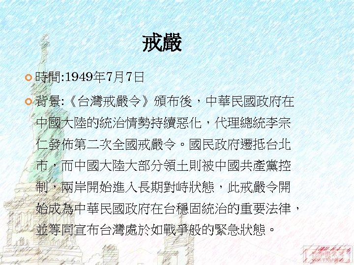 戒嚴 時間: 1949年 7月7日 背景: 《台灣戒嚴令》頒布後，中華民國政府在 中國大陸的統治情勢持續惡化，代理總統李宗 仁發佈第二次全國戒嚴令。國民政府遷抵台北 市，而中國大陸大部分領土則被中國共產黨控 制，兩岸開始進入長期對峙狀態，此戒嚴令開 始成為中華民國政府在台穩固統治的重要法律， 並等同宣布台灣處於如戰爭般的緊急狀態。 