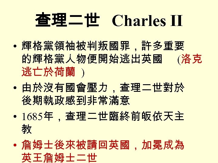 查理二世 Charles II • 輝格黨領袖被判叛國罪，許多重要 的輝格黨人物便開始逃出英國 (洛克 逃亡於荷蘭 ) • 由於沒有國會壓力，查理二世對於 後期執政感到非常滿意 • 1685年，查理二世臨終前皈依天主