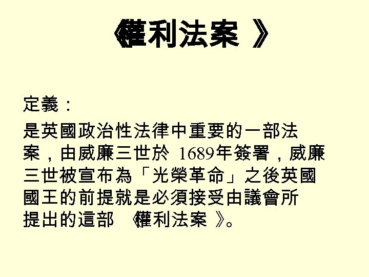 《 權利法案 》 定義： 是英國政治性法律中重要的一部法 案，由威廉三世於 1689年簽署，威廉 三世被宣布為「光榮革命」之後英國 國王的前提就是必須接受由議會所 提出的這部 《 權利法案 》 。