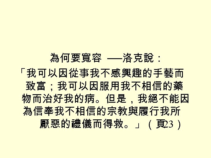 為何要寬容 ──洛克說： 「我可以因從事我不感興趣的手藝而 致富；我可以因服用我不相信的藥 物而治好我的病。但是，我絕不能因 為信奉我不相信的宗教與履行我所 厭惡的禮儀而得救。」（頁 23） 