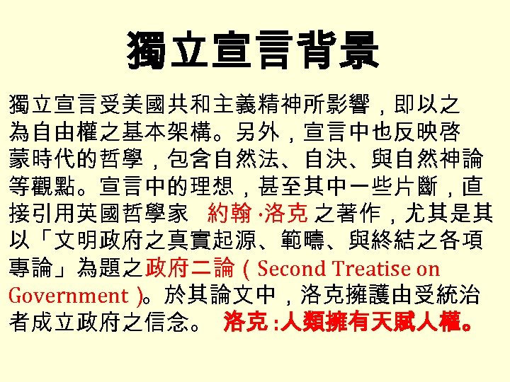 獨立宣言背景 獨立宣言受美國共和主義精神所影響，即以之 為自由權之基本架構。另外，宣言中也反映啓 蒙時代的哲學，包含自然法、自決、與自然神論 等觀點。宣言中的理想，甚至其中一些片斷，直 接引用英國哲學家 約翰 ·洛克 之著作，尤其是其 以「文明政府之真實起源、範疇、與終結之各項 專論」為題之政府二論（Second Treatise on Government）