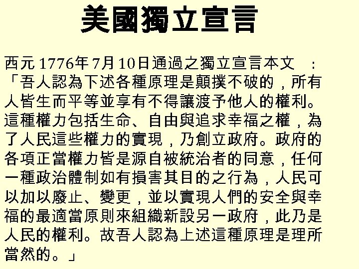 美國獨立宣言 西元 1776年 7月 10日通過之獨立宣言本文 : 「吾人認為下述各種原理是顛撲不破的，所有 人皆生而平等並享有不得讓渡予他人的權利。 這種權力包括生命、自由與追求幸福之權，為 了人民這些權力的實現，乃創立政府。政府的 各項正當權力皆是源自被統治者的同意，任何 一種政治體制如有損害其目的之行為，人民可 以加以廢止、變更，並以實現人們的安全與幸 福的最適當原則來組織新設另一政府，此乃是