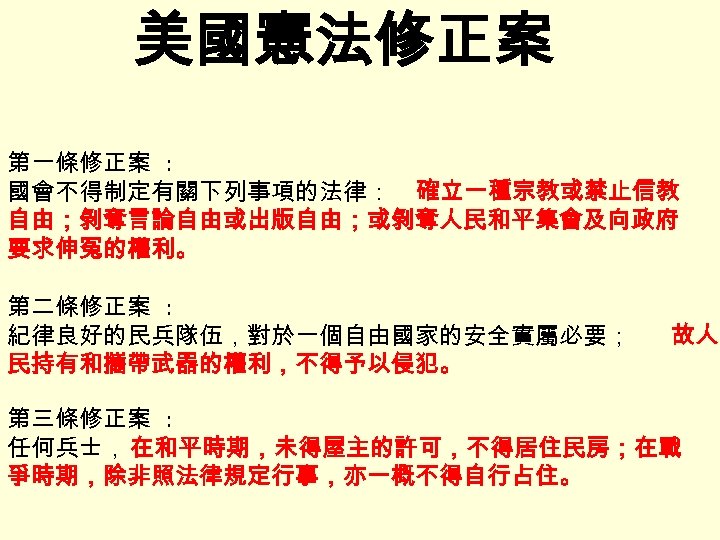 美國憲法修正案 第一條修正案 : 國會不得制定有關下列事項的法律： 確立一種宗教或禁止信教 自由；剝奪言論自由或出版自由；或剝奪人民和平集會及向政府 要求伸冤的權利。 第二條修正案 : 紀律良好的民兵隊伍，對於一個自由國家的安全實屬必要； 民持有和攜帶武器的權利，不得予以侵犯。 故人 第三條修正案 :