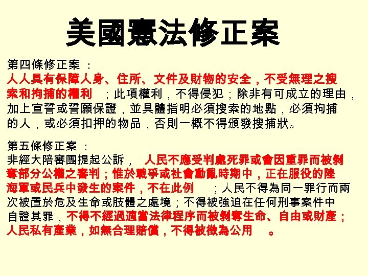 美國憲法修正案 第四條修正案 : 人人具有保障人身、住所、文件及財物的安全，不受無理之搜 索和拘捕的權利 ；此項權利，不得侵犯；除非有可成立的理由， 加上宣誓或誓願保證，並具體指明必須搜索的地點，必須拘捕 的人，或必須扣押的物品，否則一概不得頒發搜捕狀。 第五條修正案 : 非經大陪審團提起公訴， 人民不應受判處死罪或會因重罪而被剝 奪部分公權之審判；惟於戰爭或社會動亂時期中，正在服役的陸 海軍或民兵中發生的案件，不在此例