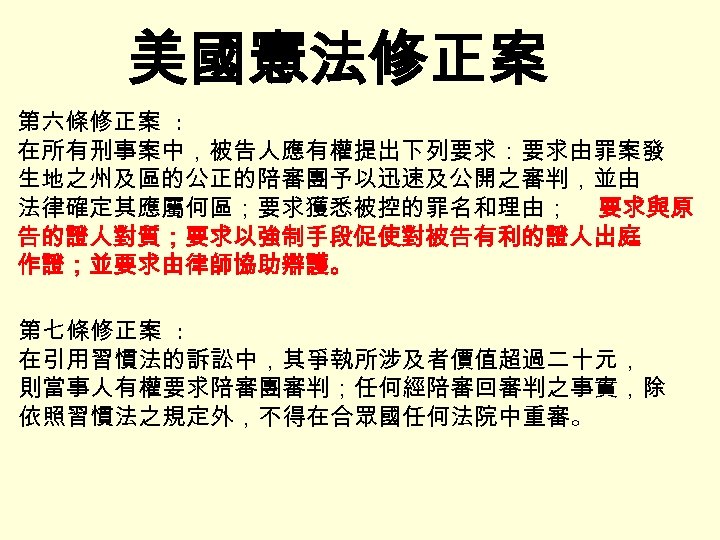 美國憲法修正案 第六條修正案 : 在所有刑事案中，被告人應有權提出下列要求：要求由罪案發 生地之州及區的公正的陪審團予以迅速及公開之審判，並由 法律確定其應屬何區；要求獲悉被控的罪名和理由； 要求與原 告的證人對質；要求以強制手段促使對被告有利的證人出庭 作證；並要求由律師協助辯護。 第七條修正案 : 在引用習慣法的訴訟中，其爭執所涉及者價值超過二十元， 則當事人有權要求陪審團審判；任何經陪審回審判之事實，除 依照習慣法之規定外，不得在合眾國任何法院中重審。