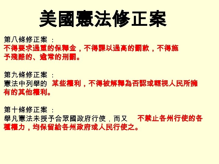 美國憲法修正案 第八條修正案 : 不得要求過重的保釋金，不得課以過高的罰款，不得施 予殘酷的、逾常的刑罰。 第九條修正案 : 憲法中列舉的 某些權利，不得被解釋為否認或輕視人民所擁 有的其他權利。 第十條修正案 : 舉凡憲法未授予合眾國政府行使，而又 不禁止各州行使的各