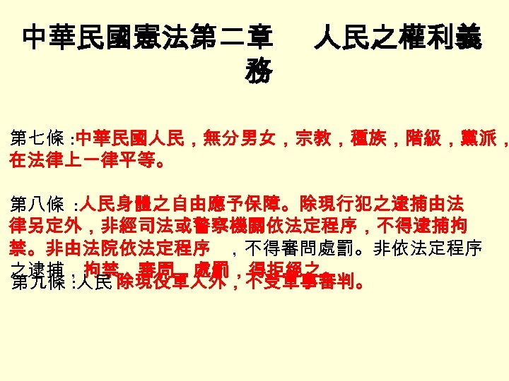 中華民國憲法第二章 務 人民之權利義 第七條 : 中華民國人民，無分男女，宗教，種族，階級，黨派， 在法律上一律平等。 第八條 : 人民身體之自由應予保障。除現行犯之逮捕由法 律另定外，非經司法或警察機關依法定程序，不得逮捕拘 禁。非由法院依法定程序 ，不得審問處罰。非依法定程序 之逮捕，拘禁，審問，處罰，得拒絕之。