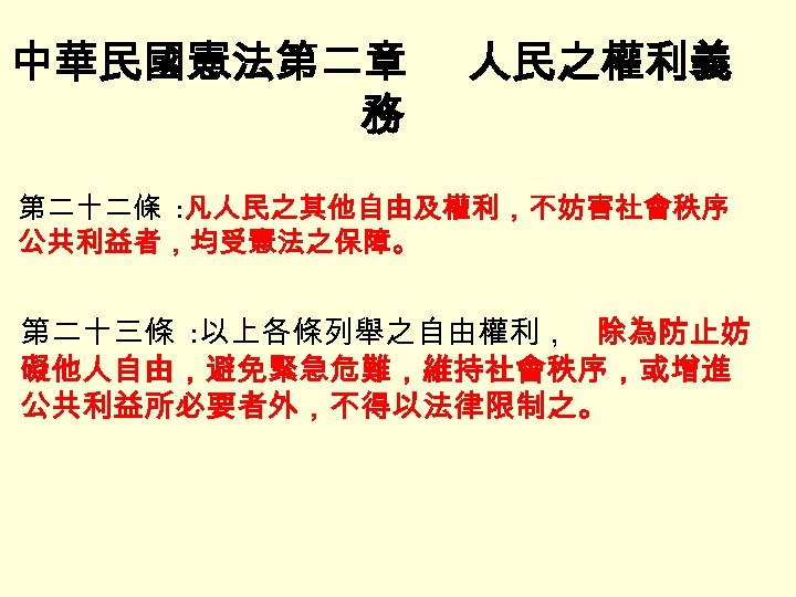 中華民國憲法第二章 務 人民之權利義 第二十二條 : 凡人民之其他自由及權利，不妨害社會秩序 公共利益者，均受憲法之保障。 第二十三條 : 以上各條列舉之自由權利， 除為防止妨 礙他人自由，避免緊急危難，維持社會秩序，或增進 公共利益所必要者外，不得以法律限制之。 