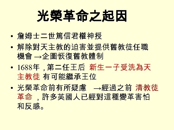 光榮革命之起因 • 詹姆士二世篤信君權神授 • 解除對天主教的迫害並提供舊教徒任職 機會 →企圖恢復舊教體制 • 1688年，第二任王后 新生一子受洗為天 主教徒 有可能繼承王位 • 光榮革命前有所疑慮