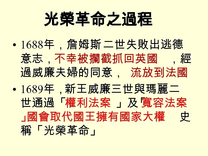 光榮革命之過程 • 1688年，詹姆斯 二世失敗出逃德 意志，不幸被攔截抓回英國 ，經 過威廉夫婦的同意， 流放到法國 • 1689年，新王威廉三世與瑪麗二 世通過「權利法案 」及 寬容法案 「